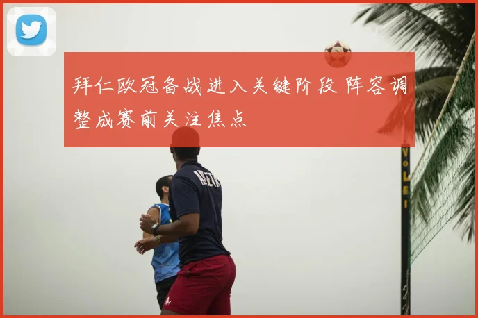 拜仁欧冠备战进入关键阶段 阵容调整成赛前关注焦点