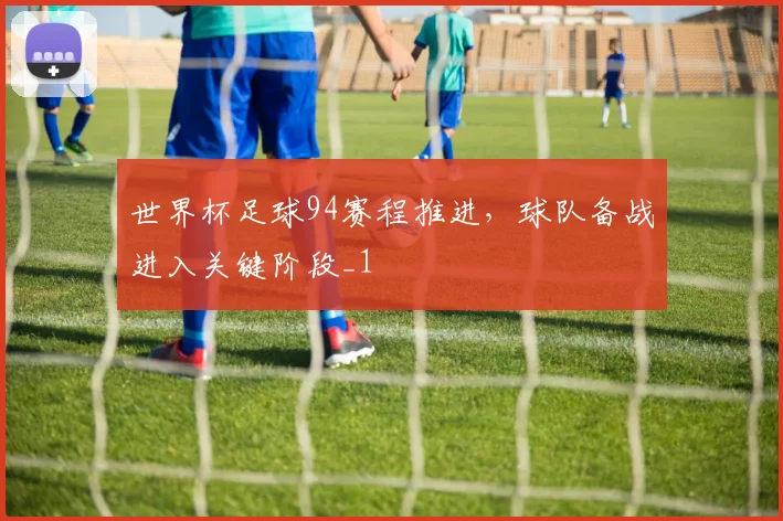世界杯足球94赛程推进，球队备战进入关键阶段_1