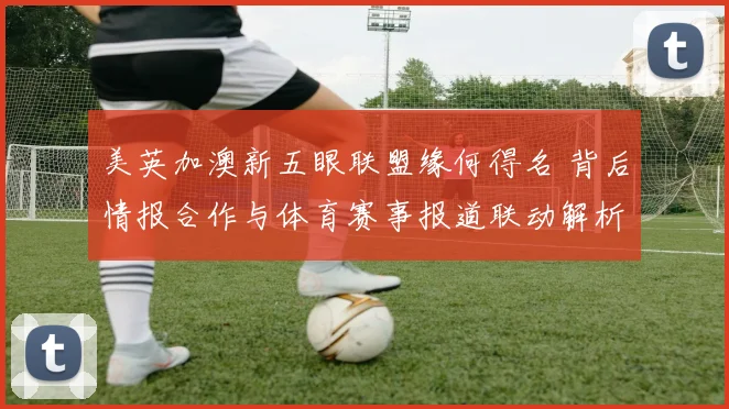 美英加澳新五眼联盟缘何得名 背后情报合作与体育赛事报道联动解析