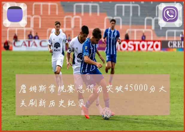 詹姆斯常规赛总得分突破45000分大关刷新历史纪录