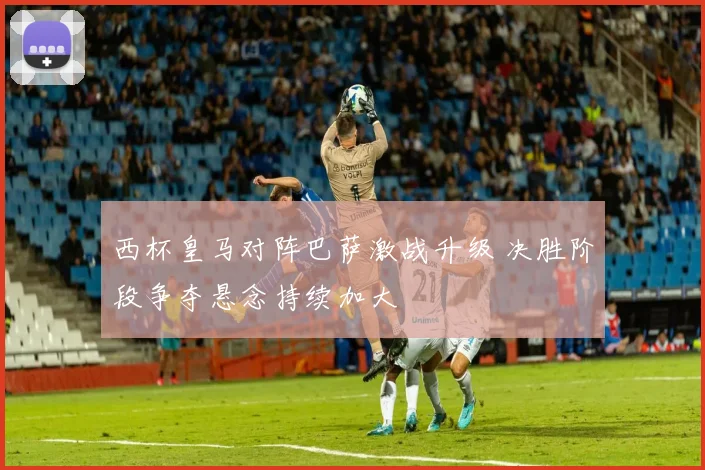 西杯皇马对阵巴萨激战升级 决胜阶段争夺悬念持续加大