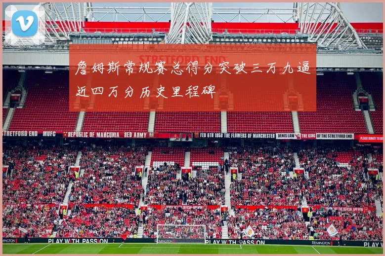 詹姆斯常规赛总得分突破三万九逼近四万分历史里程碑