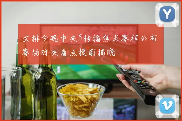 女排今晚中央5转播焦点赛程公布 赛场对决看点提前揭晓