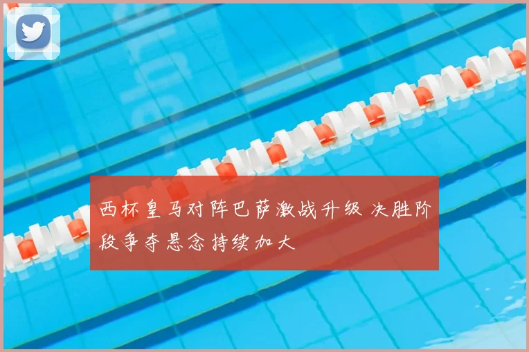 西杯皇马对阵巴萨激战升级 决胜阶段争夺悬念持续加大