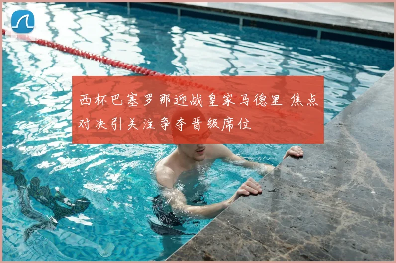 西杯巴塞罗那迎战皇家马德里 焦点对决引关注争夺晋级席位