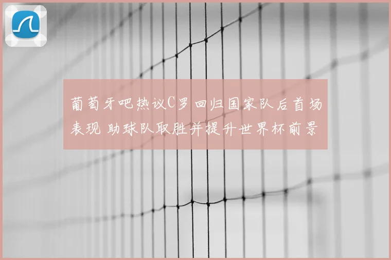 葡萄牙吧热议C罗回归国家队后首场表现 助球队取胜并提升世界杯前景