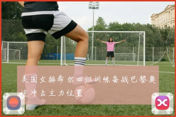 美国女排希尔回归训练备战巴黎奥运冲击主力位置